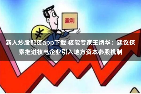 新人炒股配资app下载 核能专家王炳华：建议探索推进核电企业