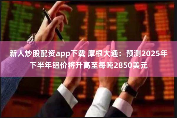 新人炒股配资app下载 摩根大通：预测2025年下半年铝价将升高至每吨2850美元