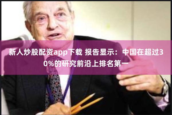 新人炒股配资app下载 报告显示：中国在超过30%的研究前沿上排名第一