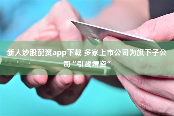 新人炒股配资app下载 多家上市公司为旗下子公司“引战增资”