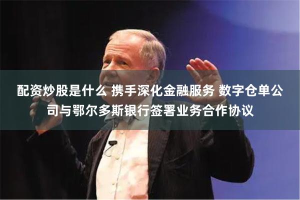 配资炒股是什么 携手深化金融服务 数字仓单公司与鄂尔多斯银行