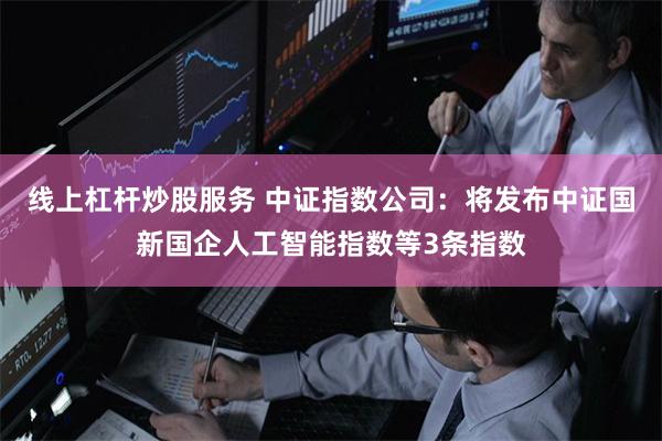 线上杠杆炒股服务 中证指数公司：将发布中证国新国企人工智能指
