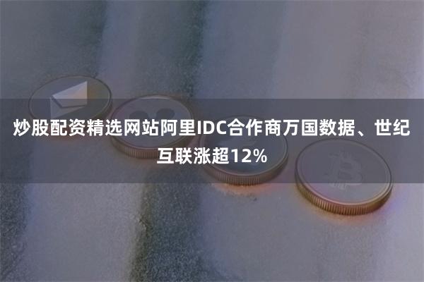 炒股配资精选网站阿里IDC合作商万国数据、世纪互联涨超12%