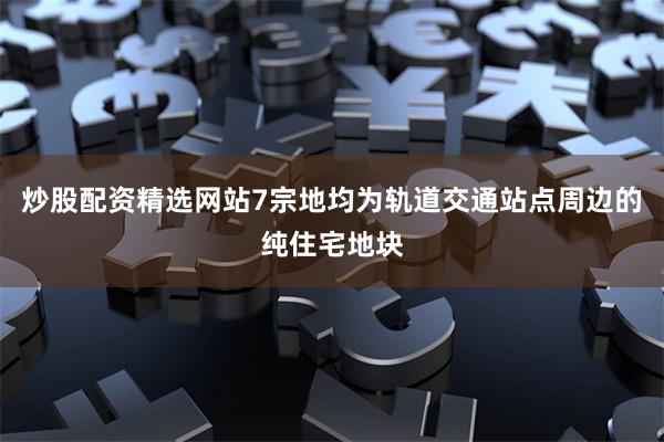 炒股配资精选网站7宗地均为轨道交通站点周边的纯住宅地块
