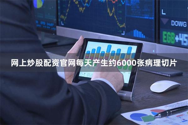网上炒股配资官网每天产生约6000张病理切片