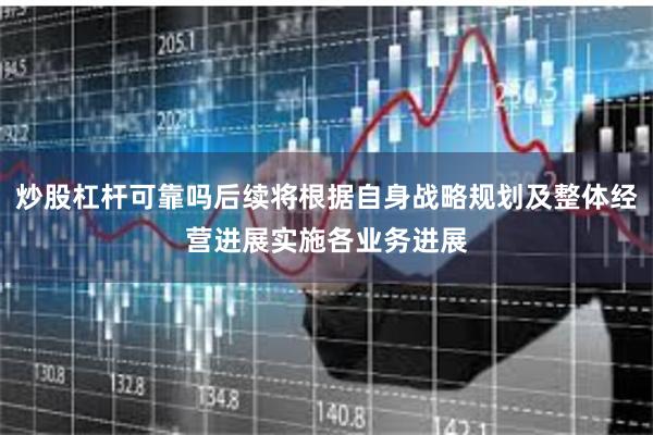 炒股杠杆可靠吗后续将根据自身战略规划及整体经营进展实施各业务