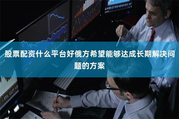 股票配资什么平台好俄方希望能够达成长期解决问题的方案