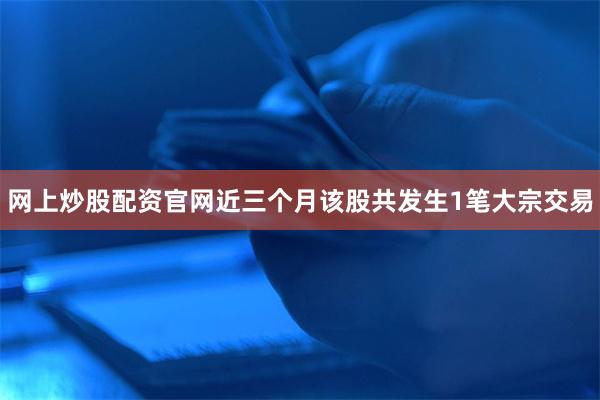 网上炒股配资官网近三个月该股共发生1笔大宗交易