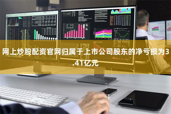 网上炒股配资官网归属于上市公司股东的净亏损为3.41亿元 网上炒股配资官网归属于上市公司股东的净亏损为3.41亿元
