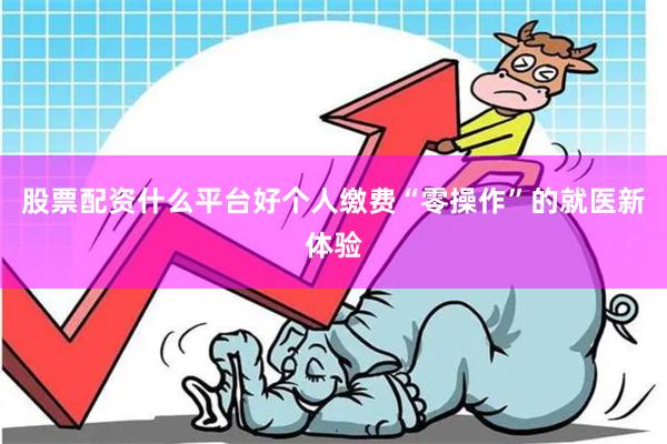 股票配资什么平台好个人缴费“零操作”的就医新体验 股票配资什么平台好个人缴费“零操作”的就医新体验