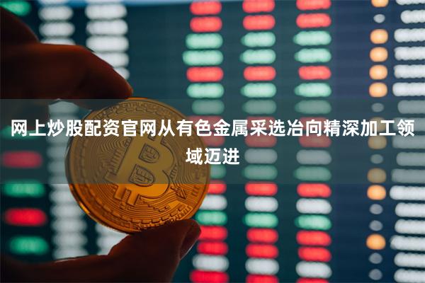 网上炒股配资官网从有色金属采选冶向精深加工领域迈进