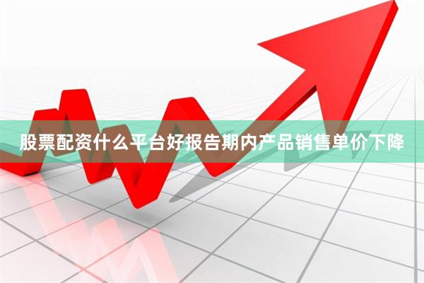 股票配资什么平台好报告期内产品销售单价下降