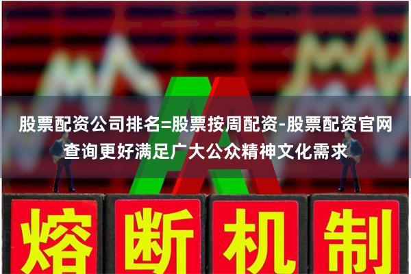 股票配资公司排名=股票按周配资-股票配资官网查询更好满足广大