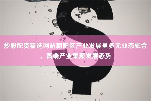 炒股配资精选网站朝阳区产业发展呈多元业态融合、高端产业集聚发展态势