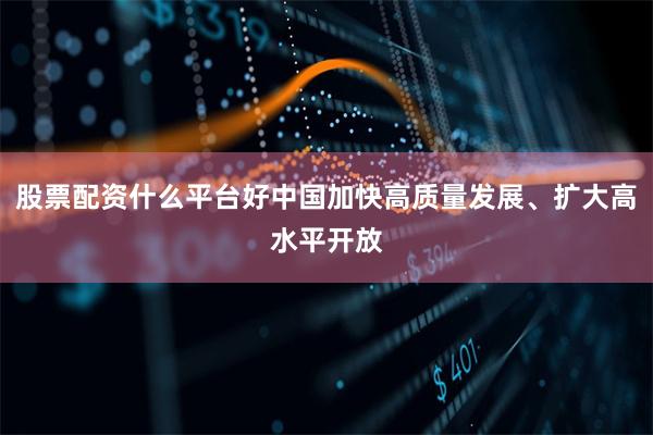 股票配资什么平台好中国加快高质量发展、扩大高水平开放