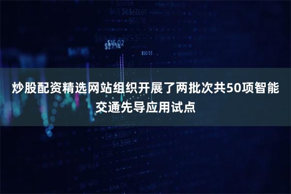 炒股配资精选网站组织开展了两批次共50项智能交通先导应用试点