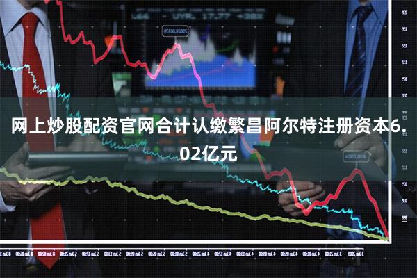 网上炒股配资官网合计认缴繁昌阿尔特注册资本6.02亿元